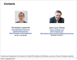 Contacts




                 Christophe Lastennet                                          Jean-Louis Tomas
                 www.appetiteforchange.net                                    www.si-antipolis.com
                    clastennet@gmail.com                                       jlt@si-antipolis.com
             http://fr.linkedin.com/in/clastennet               http://wwww.viadeo.com/fr/proﬁle/jean-louis.tomas
                       Tel 06 14 03 96 69                                       Tel 06 80 16 06 51




Conduire les Changements Pour Réussir Son Projet ERP et Générer le ROI Attendu, Jean-Louis Tomas & Christophe Lastennet

jeudi 15 septembre 2011
 