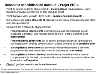Réussir la sensibilisation dans un « Projet ERP »
•           Point de départ: quitter le stade initial dʼ « incompétence inconsciente » dans
            lequel les individus se trouvent en tout début de projet
•           Point dʼarrivée: viser le stade ultime de la « compétence inconsciente »
•           But: exécuter de façon efﬁciente et répétée les nouveaux processus métiers et les
            nouvelles procédures
•           Comment: les 4 stades du changementiel
        –       lʼincompétence inconsciente où lʼindividu nʼa pas connaissance de son
                incapacité à effectuer une nouvelle tâche donnée - cʼest le domaine de la
                mobilisation
        –       lʼincompétence consciente qui lui permet de matérialiser son ignorance ou
                son inaptitude et ainsi de devenir lucide - cʼest le domaine de la sensibilisation
        –       la compétence consciente qui donne à lʼindividu lʼopportunité dʼaccroître
                progressivement son savoir-faire - cʼest le domaine de la formation
        –       la compétence inconsciente qui constitue une deuxième nature dans le
                comportement de lʼindividu qui accomplit une activité de façon optimisée - cʼest
                le domaine de lʼexpertise
•           Objectif: générer le retour sur investissement
    Conduire les Changements Pour Réussir Son Projet ERP et Générer le ROI Attendu, Jean-Louis Tomas & Christophe Lastennet

    jeudi 15 septembre 2011
 