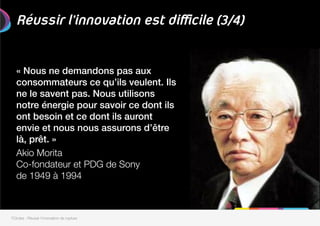 Réussir l’innovation est difficile (3/4)
« Nous ne demandons pas aux
consommateurs ce qu’ils veulent. Ils
ne le savent pas. Nous utilisons
notre énergie pour savoir ce dont ils
ont besoin et ce dont ils auront
envie et nous nous assurons d’être
là, prêt. »!

Akio Morita
Co-fondateur et PDG de Sony"
de 1949 à 1994 
7Circles - Réussir l'innovation de rupture
 