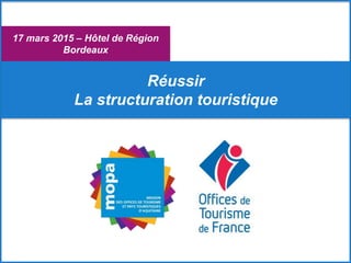 17 mars 2015 – Hôtel de Région
Bordeaux
Réussir
La structuration touristique
 