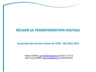 RÉUSSIR SA TRANSFORMATION DIGITALE
Association des Anciens élèves de l'ENA - 08 Juillet 2015
Gaston GUÉNA, contact@gastonguena.fr, 06.81.11.35.15
Jean-Yves LIGNIER, jean-yves@lignier.fr, 06.60.88.22.44
 