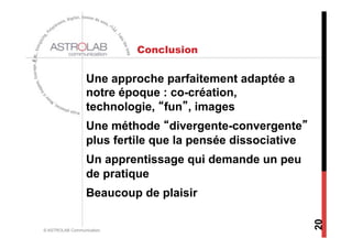 Conclusion

                  Une approche parfaitement adaptée a
                  notre époque : co-création,
                  technologie, “fun”, images
                  Une méthode “divergente-convergente”
                  plus fertile que la pensée dissociative
                  Un apprentissage qui demande un peu
                  de pratique
                  Beaucoup de plaisir




                                                            20
© ASTROLAB Communication
 