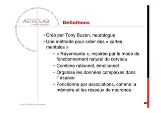 Définitions

                     •  Créé par Tony Buzan, neurologue
                     •  Une méthode pour créer des « cartes
                        mentales »
                           •  « Rayonnante », inspirée par le mode de
                              fonctionnement naturel du cerveau
                           •  Combine rationnel, émotionnel
                           •  Organise les données complexes dans
                              l’espace
                           •  Fonctionne par associations, comme la
                              mémoire et les réseaux de neurones




                                                                        5
© ASTROLAB Communication
 