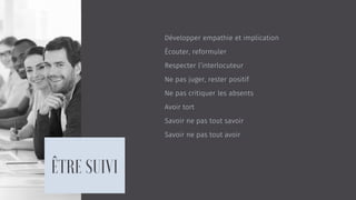 Développer empathie et implication
Écouter, reformuler
Respecter l’interlocuteur
Ne pas juger, rester positif
Ne pas critiquer les absents
Avoir tort
Savoir ne pas tout savoir
Savoir ne pas tout avoir
 