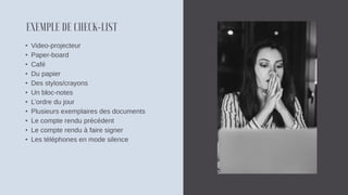 • Video-projecteur
• Paper-board
• Café
• Du papier
• Des stylos/crayons
• Un bloc-notes
• L’ordre du jour
• Plusieurs exemplaires des documents
• Le compte rendu précédent
• Le compte rendu à faire signer
• Les téléphones en mode silence
 