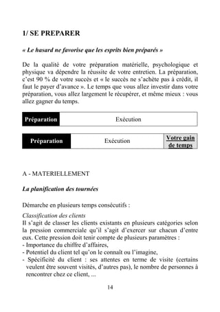 14
1/ SE PREPARER
« Le hasard ne favorise que les esprits bien préparés »
De la qualité de votre préparation matérielle, psychologique et
physique va dépendre la réussite de votre entretien. La préparation,
c’est 90 % de votre succès et « le succès ne s’achète pas à crédit, il
faut le payer d’avance ». Le temps que vous allez investir dans votre
préparation, vous allez largement le récupérer, et même mieux : vous
allez gagner du temps.
Préparation Exécution
Préparation Exécution Votre gain
de temps
A - MATERIELLEMENT
La planification des tournées
Démarche en plusieurs temps consécutifs :
Classification des clients
Il s’agit de classer les clients existants en plusieurs catégories selon
la pression commerciale qu’il s’agit d’exercer sur chacun d’entre
eux. Cette pression doit tenir compte de plusieurs paramètres :
- Importance du chiffre d’affaires,
- Potentiel du client tel qu’on le connaît ou l’imagine,
- Spécificité du client : ses attentes en terme de visite (certains
veulent être souvent visités, d’autres pas), le nombre de personnes à
rencontrer chez ce client, ...
 