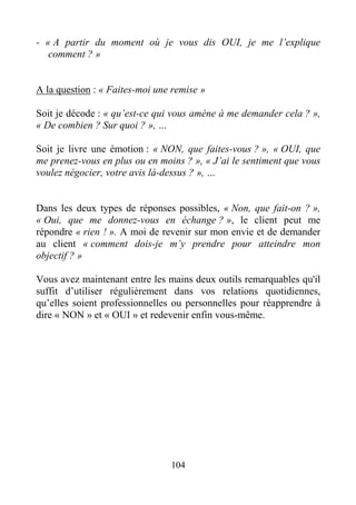 104
- « A partir du moment où je vous dis OUI, je me l’explique
comment ? »
A la question : « Faites-moi une remise »
Soit je décode : « qu’est-ce qui vous amène à me demander cela ? »,
« De combien ? Sur quoi ? », …
Soit je livre une émotion : « NON, que faites-vous ? », « OUI, que
me prenez-vous en plus ou en moins ? », « J’ai le sentiment que vous
voulez négocier, votre avis là-dessus ? », …
Dans les deux types de réponses possibles, « Non, que fait-on ? »,
« Oui, que me donnez-vous en échange ? », le client peut me
répondre « rien ! ». A moi de revenir sur mon envie et de demander
au client « comment dois-je m’y prendre pour atteindre mon
objectif ? »
Vous avez maintenant entre les mains deux outils remarquables qu'il
suffit d’utiliser régulièrement dans vos relations quotidiennes,
qu’elles soient professionnelles ou personnelles pour réapprendre à
dire « NON » et « OUI » et redevenir enfin vous-même.
 