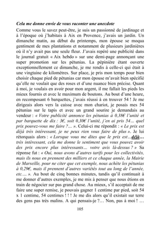 105
Cela me donne envie de vous raconter une anecdote
Comme vous le savez peut-être, je suis un passionné de jardinage et
à l’époque où j’habitais à Aix en Provence, j’avais un jardin. Un
dimanche matin, au début du printemps, mon épouse se moqua
gentiment de mes plantations et notamment de plusieurs jardinières
où il n’y avait pas une seule fleur. J’avais repéré une publicité dans
le journal gratuit « Aix hebdo » sur une demi-page annonçant une
super promotion sur les pétunias. La pépinière étant ouverte
exceptionnellement ce dimanche, je me rendis à celle-ci qui était à
une vingtaine de kilomètres. Sur place, je pris mon temps pour bien
choisir chaque pied de pétunias car mon épouse m’avait bien spécifié
qu’elle ne voulait que des roses et d’une nuance bien précise. Quant
à moi, je voulais en avoir pour mon argent, il me fallait les pieds les
mieux fournis et avec le maximum de boutons. Au bout d’une heure,
en recomposant 6 barquettes, j’avais réussi à en trouver 54 ! Je me
dirigeais alors vers la caisse avec mon chariot, je posais mes 54
pétunias sur le tapis et avec un grand sourire je demandais au
vendeur : « Votre publicité annonce les pétunias à 0,38€ l’unité et
par barquette de dix : 3€, soit 0,30€ l’unité, j’en ai pris 54… quel
prix pouvez-vous me faire ?… ». Celui-ci me répondit : « Le prix est
déjà très intéressant, je ne peux rien vous faire de plus ». Je lui
rétorquais alors : « Lorsque vous me dites que le prix est…déjà…
très intéressant, cela me donne le sentiment que vous pouvez avoir
des prix encore plus intéressants… votre avis là-dessus ? » Sa
réponse fut : « Oui, nous avons d’autres tarifs pour les collectivités,
mais ils nous en prennent des milliers et ce chaque année, la Mairie
de Marseille, pour ne citer que cet exemple, nous achète les pétunias
à 0,29€, mais il prennent d’autres variétés tout au long de l’année,
etc.… ». Au bout de cinq bonnes minutes, tandis qu’il continuait à
me donner d’autres exemples, je me mis à penser que nous étions en
train de négocier sur pas grand chose. Au mieux, s’il acceptait de me
faire une super remise, je pouvais gagner 1 centime par pied, soit 54
x 1 centime, 54 centimes ! ! ! Je me dis alors qu’il existait sur terre
des gens pas très malins. A qui pensais-je ?… Non, pas à moi ! …
 