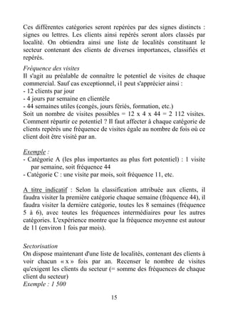 15
Ces différentes catégories seront repérées par des signes distincts :
signes ou lettres. Les clients ainsi repérés seront alors classés par
localité. On obtiendra ainsi une liste de localités constituant le
secteur contenant des clients de diverses importances, classifiés et
repérés.
Fréquence des visites
Il s'agit au préalable de connaître le potentiel de visites de chaque
commercial. Sauf cas exceptionnel, i1 peut s'apprécier ainsi :
- 12 clients par jour
- 4 jours par semaine en clientèle
- 44 semaines utiles (congés, jours fériés, formation, etc.)
Soit un nombre de visites possibles = 12 x 4 x 44 = 2 112 visites.
Comment répartir ce potentiel ? Il faut affecter à chaque catégorie de
clients repérés une fréquence de visites égale au nombre de fois où ce
client doit être visité par an.
Exemple :
- Catégorie A (les plus importantes au plus fort potentiel) : 1 visite
par semaine, soit fréquence 44
- Catégorie C : une visite par mois, soit fréquence 11, etc.
A titre indicatif : Selon la classification attribuée aux clients, il
faudra visiter la première catégorie chaque semaine (fréquence 44), il
faudra visiter la dernière catégorie, toutes les 8 semaines (fréquence
5 à 6), avec toutes les fréquences intermédiaires pour les autres
catégories. L'expérience montre que la fréquence moyenne est autour
de 11 (environ 1 fois par mois).
Sectorisation
On dispose maintenant d'une liste de localités, contenant des clients à
voir chacun « x » fois par an. Recenser le nombre de visites
qu'exigent les clients du secteur (= somme des fréquences de chaque
client du secteur)
Exemple : 1 500
 