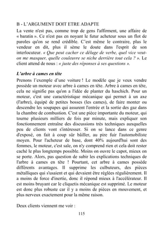 115
B - L’ARGUMENT DOIT ETRE ADAPTE
La vente n'est pas, comme trop de gens l'affirment, une affaire de
« baratin ». Ce n'est pas en noyant le futur acheteur sous un flot de
paroles qu'on se rend crédible. C’est même le contraire, plus le
vendeur en dit, plus il sème le doute dans l'esprit de son
interlocuteur. « Que peut cacher ce déluge de verbe, quel vice veut-
on me masquer, quelle couleuvre se niche derrière tout cela ? ». Le
client attend de nous : « juste des réponses à ses questions ».
L’arbre à cames en tête
Prenons l’exemple d’une voiture ! Le modèle que je veux vendre
possède un moteur avec arbre à cames en tête. Arbre à cames en tête,
cela ne signifie pas qu'on a l'idée de planter du haschich. Pour un
moteur, c'est une caractéristique mécanique qui permet à un axe
(l'arbre), équipé de petites bosses (les cames), de faire monter ou
descendre les soupapes qui assurent l'entrée et la sortie des gaz dans
la chambre de combustion. C'est une pièce importante du moteur, qui
tourne plusieurs milliers de fois par minute, mais expliquer son
fonctionnement entraîne des discussions très techniques auxquelles
peu de clients vont s'intéresser. Si on se lance dans ce genre
d'exposé, on fait à coup sûr bâiller, au pire fuir l'automobiliste
moyen. Pour l'acheteur de base, dont 40% aujourd'hui sont des
femmes, le moteur, c'est sale, on n'y comprend rien et cela doit rester
caché le plus longtemps possible. Moins on ouvre le capot, mieux on
se porte. Alors, pas question de subir les explications techniques de
l'arbre à cames en tête ! Pourtant, cet arbre à cames possède
différents avantages. Il supprime les culbuteurs, des pièces
métalliques qui s'usaient et qui devaient être réglées régulièrement. Il
a moins de force d'inertie, donc il répond mieux à l'accélérateur. Il
est moins bruyant car le cliquetis mécanique est supprimé. Le moteur
est donc plus robuste car il y a moins de pièces en mouvement, et
plus nerveux exactement pour la même raison.
Deux clients viennent me voir :
 