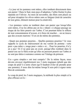 126
- Le jour où les pommes sont mûres, elles tombent directement dans
son panier ! Dans le Sud, mon pays d’adoption, l’arbre fruitier le plus
répandu est l’olivier. Au mois de novembre, des filets sont placés au
sol pour récupérer les olives mûres sans se fatiguer (trait de caractère
de tout génie, élément moteur pour la créativité).
- Les pommes vertes ne tombent dans son panier que lorsqu’elles
sont mûres, il ne les abîme pas en les « tâtant » à chaque passage au
risque de les faire pourrir sur l’arbre. C’est pourtant hélas le réflexe
de tout consommateur d’avocat, et à force de toucher… on ne trouve
que des avocats marrons ! Il en est de même des pommes.
- Quant aux pommes pourries… Quelles pommes pourries ? Je vous
rappelle le cycle de mûrissement de ma variété de pomme : verte
pour « pas mûre », rouge pour « mûre » et… Pour les pourries, il n’y
en a pas ! Et il ne peut pas en avoir, puisqu’elles tombent dans le
panier (ou sur le filet) avant qu’elles ne puissent pourrir sur l’arbre et
ne sont pas tâtées à outrance comme sur l’étalage du primeur.
Ces « gens simples » ont tout compris ! De la même façon, nous
devons envoyer régulièrement nos 3 mots magiques (plutôt que des
coups de pied !) à notre client (qu’il faudrait éviter de prendre pour
une pomme), il nous dira lui-même lorsqu’il sera prêt à signer notre
Bon de commande.
Le coup de pied, les 3 mots magiques, la méthode la plus simple et la
plus efficace est le :
 