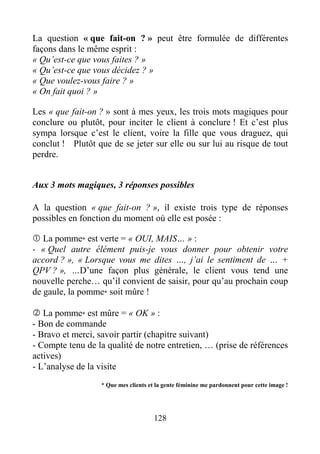 128
La question « que fait-on ? » peut être formulée de différentes
façons dans le même esprit :
« Qu’est-ce que vous faites ? »
« Qu’est-ce que vous décidez ? »
« Que voulez-vous faire ? »
« On fait quoi ? »
Les « que fait-on ? » sont à mes yeux, les trois mots magiques pour
conclure ou plutôt, pour inciter le client à conclure ! Et c’est plus
sympa lorsque c’est le client, voire la fille que vous draguez, qui
conclut ! Plutôt que de se jeter sur elle ou sur lui au risque de tout
perdre.
Aux 3 mots magiques, 3 réponses possibles
A la question « que fait-on ? », il existe trois type de réponses
possibles en fonction du moment où elle est posée :
La pomme* est verte = « OUI, MAIS… » :
- « Quel autre élément puis-je vous donner pour obtenir votre
accord ? », « Lorsque vous me dites …, j’ai le sentiment de … +
QPV ? », …D’une façon plus générale, le client vous tend une
nouvelle perche… qu’il convient de saisir, pour qu’au prochain coup
de gaule, la pomme* soit mûre !
La pomme* est mûre = « OK » :
- Bon de commande
- Bravo et merci, savoir partir (chapitre suivant)
- Compte tenu de la qualité de notre entretien, … (prise de références
actives)
- L’analyse de la visite
* Que mes clients et la gente féminine me pardonnent pour cette image !
 