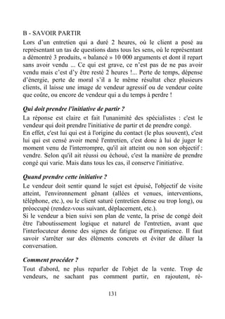 131
B - SAVOIR PARTIR
Lors d’un entretien qui a duré 2 heures, où le client a posé au
représentant un tas de questions dans tous les sens, où le représentant
a démontré 3 produits, « balancé » 10 000 arguments et dont il repart
sans avoir vendu ... Ce qui est grave, ce n’est pas de ne pas avoir
vendu mais c’est d’y être resté 2 heures !... Perte de temps, dépense
d’énergie, perte de moral s’il a le même résultat chez plusieurs
clients, il laisse une image de vendeur agressif ou de vendeur coûte
que coûte, ou encore de vendeur qui a du temps à perdre !
Qui doit prendre l'initiative de partir ?
La réponse est claire et fait l'unanimité des spécialistes : c'est le
vendeur qui doit prendre l'initiative de partir et de prendre congé.
En effet, c'est lui qui est à l'origine du contact (le plus souvent), c'est
lui qui est censé avoir mené l'entretien, c'est donc à lui de juger le
moment venu de l'interrompre, qu'il ait atteint ou non son objectif :
vendre. Selon qu'il ait réussi ou échoué, c'est la manière de prendre
congé qui varie. Mais dans tous les cas, il conserve l'initiative.
Quand prendre cette initiative ?
Le vendeur doit sentir quand le sujet est épuisé, l'objectif de visite
atteint, l'environnement gênant (allées et venues, interventions,
téléphone, etc.), ou le client saturé (entretien dense ou trop long), ou
préoccupé (rendez-vous suivant, déplacement, etc.).
Si le vendeur a bien suivi son plan de vente, la prise de congé doit
être l'aboutissement logique et naturel de l'entretien, avant que
l'interlocuteur donne des signes de fatigue ou d'impatience. Il faut
savoir s'arrêter sur des éléments concrets et éviter de diluer la
conversation.
Comment procéder ?
Tout d'abord, ne plus reparler de l'objet de la vente. Trop de
vendeurs, ne sachant pas comment partir, en rajoutent, ré-
 