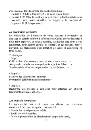 18
Par exemple, dans l'exemple choisi, il apparaît que :
- le client 3 ( ) de la localité « A » en zone 1 a été loupé,
- le client 4 ( )de la localité « A » en zone 1 a fait l'objet de soins
excessifs, sans doute superflus par rapport à la décision de
fréquence 11 (1 fois par mois).
La préparation des visites
La préparation de l’entretien de vente consiste à rechercher et
analyser un certain nombre d’informations. Celles-ci sont destinées à
nous faire apprécier, du mieux possible, la situation que nous allons
rencontrer, pour définir ensuite un objectif, et les moyens pour y
parvenir. La préparation d’un entretien de vente se caractérise en
trois étapes.
Trois étapes
Etape 1 :
Collecte des informations (client, produit, concurrence, ...)
Analyse de ces informations (points forts, points faibles, ...)
Synthèse de la situation (opportunités, inconvénients, ...)
Etape 2 :
Fixation des objectifs de l’entretien
Préparation écrite de ma raison naturelle
Etape 3 :
Recherche des moyens à employer pour atteindre cet objectif
(arguments, preuves, actions, ...)
Les outils du commercial
Le commercial doit avoir, avec ses clients, des entretiens
constructifs, au cours desquels il est amené à :
- donner des renseignements précis,
- établir des devis rapides,
- faire des propositions en élargissement du plan de vente,
 