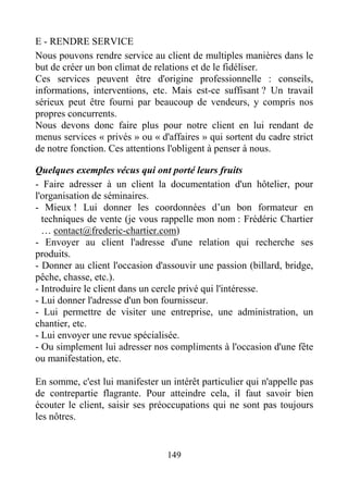 149
E - RENDRE SERVICE
Nous pouvons rendre service au client de multiples manières dans le
but de créer un bon climat de relations et de le fidéliser.
Ces services peuvent être d'origine professionnelle : conseils,
informations, interventions, etc. Mais est-ce suffisant ? Un travail
sérieux peut être fourni par beaucoup de vendeurs, y compris nos
propres concurrents.
Nous devons donc faire plus pour notre client en lui rendant de
menus services « privés » ou « d'affaires » qui sortent du cadre strict
de notre fonction. Ces attentions l'obligent à penser à nous.
Quelques exemples vécus qui ont porté leurs fruits
- Faire adresser à un client la documentation d'un hôtelier, pour
l'organisation de séminaires.
- Mieux ! Lui donner les coordonnées d’un bon formateur en
techniques de vente (je vous rappelle mon nom : Frédéric Chartier
… contact@frederic-chartier.com)
- Envoyer au client l'adresse d'une relation qui recherche ses
produits.
- Donner au client l'occasion d'assouvir une passion (billard, bridge,
pêche, chasse, etc.).
- Introduire le client dans un cercle privé qui l'intéresse.
- Lui donner l'adresse d'un bon fournisseur.
- Lui permettre de visiter une entreprise, une administration, un
chantier, etc.
- Lui envoyer une revue spécialisée.
- Ou simplement lui adresser nos compliments à l'occasion d'une fête
ou manifestation, etc.
En somme, c'est lui manifester un intérêt particulier qui n'appelle pas
de contrepartie flagrante. Pour atteindre cela, il faut savoir bien
écouter le client, saisir ses préoccupations qui ne sont pas toujours
les nôtres.
 