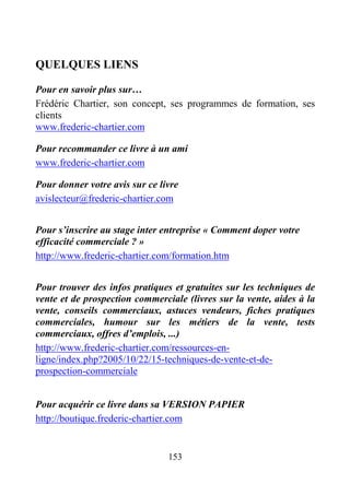 153
QUELQUES LIENS
Pour en savoir plus sur…
Frédéric Chartier, son concept, ses programmes de formation, ses
clients
www.frederic-chartier.com
Pour recommander ce livre à un ami
www.frederic-chartier.com
Pour donner votre avis sur ce livre
avislecteur@frederic-chartier.com
Pour s’inscrire au stage inter entreprise « Comment doper votre
efficacité commerciale ? »
http://www.frederic-chartier.com/formation.htm
Pour trouver des infos pratiques et gratuites sur les techniques de
vente et de prospection commerciale (livres sur la vente, aides à la
vente, conseils commerciaux, astuces vendeurs, fiches pratiques
commerciales, humour sur les métiers de la vente, tests
commerciaux, offres d’emplois, ...)
http://www.frederic-chartier.com/ressources-en-
ligne/index.php?2005/10/22/15-techniques-de-vente-et-de-
prospection-commerciale
Pour acquérir ce livre dans sa VERSION PAPIER
http://boutique.frederic-chartier.com
 