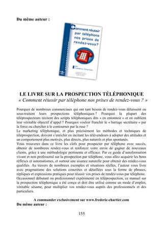 Du même auteur :
LE LIVRE SUR LA PROSPECTION TÉLÉPHONIQUE
« Comment réussir par téléphone nos prises de rendez-vous ? »
Pourquoi de nombreux commerciaux qui ont tant besoin de rendez-vous délaissent ou
sous-traitent leurs prospections téléphoniques ? Pourquoi la plupart des
téléprospecteurs récitent des scripts téléphoniques dits « en entonnoir » et en oublient
leur véritable objectif d’appel ? Pourquoi vouloir franchir le « barrage secrétaire » par
la force ou chercher à le contourner par la ruse ?
Le marketing téléphonique, et plus précisément les méthodes et techniques de
téléprospection, doivent s’enrichir en incitant les télévendeurs à adopter des attitudes et
un comportement plus motivés, plus directs, plus naturels et plus spontanés.
Vous trouverez dans ce livre les clefs pour prospecter par téléphone avec succès,
obtenir de nombreux rendez-vous et renforcer votre envie de gagner de nouveaux
clients, grâce à une méthodologie pertinente et efficace. Par ce guide d’autoformation
vivant et non professoral sur la prospection par téléphone, vous allez acquérir les bons
réflexes et automatismes, et surtout une aisance naturelle pour obtenir des rendez-vous
qualifiés. Au travers de nombreux exemples et situations réelles, l’auteur vous livre
avec pragmatisme des solutions concrètes et détaillées sous la forme de phrases,
répliques et expressions pratiques pour réussir vos prises de rendez-vous par téléphone.
Occasionnel débutant ou professionnel expérimenté en téléprospection, ce manuel sur
la prospection téléphonique a été conçu et doit être utilisé comme un mode d’emploi,
véritable sésame, pour multiplier vos rendez-vous auprès des professionnels et des
particuliers.
A commander exclusivement sur www.frederic-chartier.com
Du même auteur :
155
 