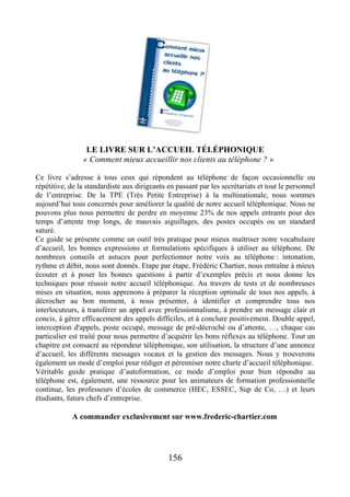 LE LIVRE SUR L’ACCUEIL TÉLÉPHONIQUE
« Comment mieux accueillir nos clients au téléphone ? »
Ce livre s’adresse à tous ceux qui répondent au téléphone de façon occasionnelle ou
répétitive, de la standardiste aux dirigeants en passant par les secrétariats et tout le personnel
de l’entreprise. De la TPE (Très Petite Entreprise) à la multinationale, nous sommes
aujourd’hui tous concernés pour améliorer la qualité de notre accueil téléphonique. Nous ne
pouvons plus nous permettre de perdre en moyenne 23% de nos appels entrants pour des
temps d’attente trop longs, de mauvais aiguillages, des postes occupés ou un standard
saturé.
Ce guide se présente comme un outil très pratique pour mieux maîtriser notre vocabulaire
d’accueil, les bonnes expressions et formulations spécifiques à utiliser au téléphone. De
nombreux conseils et astuces pour perfectionner notre voix au téléphone : intonation,
rythme et débit, nous sont donnés. Etape par étape, Frédéric Chartier, nous entraîne à mieux
écouter et à poser les bonnes questions à partir d’exemples précis et nous donne les
techniques pour réussir notre accueil téléphonique. Au travers de tests et de nombreuses
mises en situation, nous apprenons à préparer la réception optimale de tous nos appels, à
décrocher au bon moment, à nous présenter, à identifier et comprendre tous nos
interlocuteurs, à transférer un appel avec professionnalisme, à prendre un message clair et
concis, à gérer efficacement des appels difficiles, et à conclure positivement. Double appel,
interception d'appels, poste occupé, message de pré-décroché ou d’attente, …, chaque cas
particulier est traité pour nous permettre d’acquérir les bons réflexes au téléphone. Tout un
chapitre est consacré au répondeur téléphonique, son utilisation, la structure d’une annonce
d’accueil, les différents messages vocaux et la gestion des messages. Nous y trouverons
également un mode d’emploi pour rédiger et pérenniser notre charte d’accueil téléphonique.
Véritable guide pratique d’autoformation, ce mode d’emploi pour bien répondre au
téléphone est, également, une ressource pour les animateurs de formation professionnelle
continue, les professeurs d’écoles de commerce (HEC, ESSEC, Sup de Co, …) et leurs
étudiants, futurs chefs d’entreprise.
A commander exclusivement sur www.frederic-chartier.com
156
 