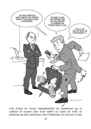 Cela évitera les erreurs impardonnables du commercial qui se
confond en excuses pour avoir oublié ses cartes de visite ou
prétextant qu’elles sont encore chez l’imprimeur, de celui qui n’a pas
20
 
