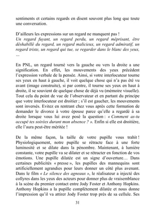 31
sentiments et certains regards en disent souvent plus long que toute
une conversation.
D’ailleurs les expressions sur un regard ne manquent pas !
Un regard fuyant, un regard perdu, un regard méprisant, être
déshabillé du regard, un regard malicieux, un regard admiratif, un
regard triste, un regard qui tue, se regarder dans le blanc des yeux,
…
En PNL, un regard tourné vers la gauche ou vers la droite a une
signification. En effet, les mouvements des yeux précèdent
l’expression verbale de la pensée. Ainsi, si votre interlocuteur tourne
ses yeux en haut à gauche, il voit quelque chose qui n’a pas été vu
avant (image construite), si par contre, il tourne ses yeux en haut à
droite, il se souvient de quelque chose de déjà vu (mémoire visuelle).
Tout cela du point de vue de l’observateur et en partant du principe
que votre interlocuteur est droitier ; s’il est gaucher, les mouvements
sont inversés. Evitez en rentrant chez vous après cette formation de
demander le divorce à votre épouse parce qu’elle a regardé à sa
droite lorsque vous lui avez posé la question : « Comment as-tu
occupé tes soirées durant mon absence ? ». Enfin si elle est droitière,
elle l’aura peut-être méritée !
De la même façon, la taille de votre pupille vous trahit !
Physiologiquement, notre pupille se rétracte face à une forte
luminosité et se dilate dans la pénombre. Maintenant, à lumière
constante, votre pupille va se dilater et se rétracter en fonction de vos
émotions. Une pupille dilatée est un signe d’ouverture… Dans
certaines publicités « presse », les pupilles des mannequins sont
artificiellement agrandies pour leurs donner un côté plus avenant.
Dans le film « Le silence des agneaux », le réalisateur a injecté des
collyres dans les yeux des acteurs pour donner plus de vraisemblance
à la scène du premier contact entre Jody Foster et Anthony Hopkins.
Anthony Hopkins a la pupille complètement dilatée et nous donne
l’impression qu’il va attirer Jody Foster trop près de sa cellule. Ses
 