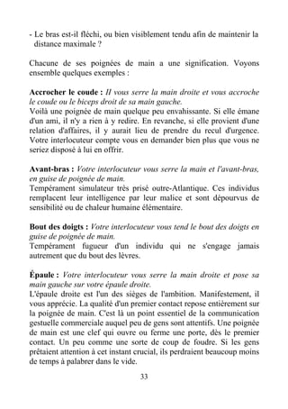 33
- Le bras est-il fléchi, ou bien visiblement tendu afin de maintenir la
distance maximale ?
Chacune de ses poignées de main a une signification. Voyons
ensemble quelques exemples :
Accrocher le coude : II vous serre la main droite et vous accroche
le coude ou le biceps droit de sa main gauche.
Voilà une poignée de main quelque peu envahissante. Si elle émane
d'un ami, il n'y a rien à y redire. En revanche, si elle provient d'une
relation d'affaires, il y aurait lieu de prendre du recul d'urgence.
Votre interlocuteur compte vous en demander bien plus que vous ne
seriez disposé à lui en offrir.
Avant-bras : Votre interlocuteur vous serre la main et l'avant-bras,
en guise de poignée de main.
Tempérament simulateur très prisé outre-Atlantique. Ces individus
remplacent leur intelligence par leur malice et sont dépourvus de
sensibilité ou de chaleur humaine élémentaire.
Bout des doigts : Votre interlocuteur vous tend le bout des doigts en
guise de poignée de main.
Tempérament fugueur d'un individu qui ne s'engage jamais
autrement que du bout des lèvres.
Épaule : Votre interlocuteur vous serre la main droite et pose sa
main gauche sur votre épaule droite.
L'épaule droite est l'un des sièges de l'ambition. Manifestement, il
vous apprécie. La qualité d'un premier contact repose entièrement sur
la poignée de main. C'est là un point essentiel de la communication
gestuelle commerciale auquel peu de gens sont attentifs. Une poignée
de main est une clef qui ouvre ou ferme une porte, dès le premier
contact. Un peu comme une sorte de coup de foudre. Si les gens
prêtaient attention à cet instant crucial, ils perdraient beaucoup moins
de temps à palabrer dans le vide.
 