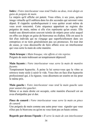 34
Index : Votre interlocuteur vous tend l'index ou deux, trois doigts en
guise de poignée de main.
Le mépris qu'il affiche est patent. Vous n'êtes, à ses yeux, qu'une
image virtuelle qu'il oubliera dans les dix secondes qui suivront votre
départ. Il s'apprête symboliquement à vous quitter avant même de
vous avoir rencontré. Cette séquence appartient au registre des
poignées de main, même si elle n'en représente qu'un ersatz. Elle
traduit une démotivation souvent teintée de mépris pour celui auquel
on offre ces doigts en guise de bienvenue ou d'adieu. Elle est aussi le
fait d'un individu qui ne s'engage que superficiellement dans ses
entreprises et ne tient généralement pas ses promesses. En tout état
de cause, je vous déconseille de faire affaire avec un interlocuteur
qui vous serre la main de cette manière.
Main brusque : Main brusque, vite offerte et vite reprise.
Poignée de main trahissant un tempérament dépressif.
Main fuyante : Votre interlocuteur vous serre la main de manière
fuyante.
Tempérament hypocrite. À peine la lui serrez-vous que la vôtre se
retrouve toute seule à saisir le vide. Vous êtes en face d'un hypocrite
professionnel qui, à la rigueur, vous décernera un sourire en toc pour
le même prix.
Main gauche : Votre interlocuteur vous tend la main gauche sans
pour autant être gaucher.
Même si sa main droite est occupée, cette manière d'accueil est un
aveu d'antipathie pur et dur.
Pince de canard : Votre interlocuteur vous serre la main en pince
de canard.
Une poignée de main comme une autre pour vous signaler que vous
n'êtes pas le bienvenu ou qu'on ne vous tient pas en haute estime.
Regarde par-dessus l'épaule : II serre la main de son interlocuteur
 