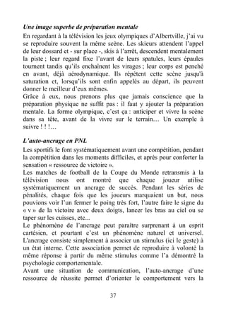 37
Une image superbe de préparation mentale
En regardant à la télévision les jeux olympiques d’Albertville, j’ai vu
se reproduire souvent la même scène. Les skieurs attendent l’appel
de leur dossard et - sur place -, skis à l’arrêt, descendent mentalement
la piste ; leur regard fixe l’avant de leurs spatules, leurs épaules
tournent tandis qu’ils enchaînent les virages ; leur corps est penché
en avant, déjà aérodynamique. Ils répètent cette scène jusqu'à
saturation et, lorsqu’ils sont enfin appelés au départ, ils peuvent
donner le meilleur d’eux mêmes.
Grâce à eux, nous prenons plus que jamais conscience que la
préparation physique ne suffit pas : il faut y ajouter la préparation
mentale. La forme olympique, c’est ça : anticiper et vivre la scène
dans sa tête, avant de la vivre sur le terrain… Un exemple à
suivre ! ! !…
L’auto-ancrage en PNL
Les sportifs le font systématiquement avant une compétition, pendant
la compétition dans les moments difficiles, et après pour conforter la
sensation « ressource de victoire ».
Les matches de football de la Coupe du Monde retransmis à la
télévision nous ont montré que chaque joueur utilise
systématiquement un ancrage de succès. Pendant les séries de
pénalités, chaque fois que les joueurs marquaient un but, nous
pouvions voir l’un fermer le poing très fort, l’autre faire le signe du
« v » de la victoire avec deux doigts, lancer les bras au ciel ou se
taper sur les cuisses, etc...
Le phénomène de l’ancrage peut paraître surprenant à un esprit
cartésien, et pourtant c’est un phénomène naturel et universel.
L'ancrage consiste simplement à associer un stimulus (ici le geste) à
un état interne. Cette association permet de reproduire à volonté la
même réponse à partir du même stimulus comme l’a démontré la
psychologie comportementale.
Avant une situation de communication, l’auto-ancrage d’une
ressource de réussite permet d’orienter le comportement vers la
 