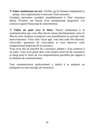 39
Faites maintenant un test. Vérifiez qu’en fermant simplement le
poing, vous expérimentez à nouveau l’état ressource.
Certaines personnes accèdent immédiatement à l'état ressource
désiré. D’autres ont besoin d’un entraînement progressif. Cet
exercice requiert beaucoup de concentration.
Faites un pont avec le futur. Pensez maintenant à la
communication que vous allez devoir mener prochainement, créez le
film de cette situation et projetez-vous mentalement en activant votre
ancre-ressource. Vous vous voyez agir, vous êtes cette fois dissocié,
c'est-à-dire spectateur de vous-même et vous observez votre
comportement disposant de la ressource.
Vous avez fait un transfert de « ressource aidante » d’un contexte à
un autre. Vous avez puisé dans votre propre réservoir de ressources
et élargi ainsi le choix de vos comportements possibles par rapport à
la situation de communication.
Tout communicateur professionnel a intérêt à se préparer en
pratiquant un auto-ancrage de ressources.
 