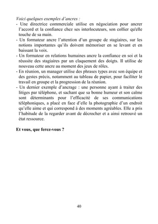 40
Voici quelques exemples d’ancres :
- Une directrice commerciale utilise en négociation pour ancrer
l’accord et la confiance chez ses interlocuteurs, son collier qu'elle
touche de sa main.
- Un formateur ancre l’attention d’un groupe de stagiaires, sur les
notions importantes qu’ils doivent mémoriser en se levant et en
baissant la voix.
- Un formateur en relations humaines ancre la confiance en soi et la
réussite des stagiaires par un claquement des doigts. Il utilise de
nouveau cette ancre au moment des jeux de rôles.
- En réunion, un manager utilise des phrases types avec son équipe et
des gestes précis, notamment au tableau de papier, pour faciliter le
travail en groupe et la progression de la réunion.
- Un dernier exemple d’ancrage : une personne ayant à traiter des
litiges par téléphone, et sachant que sa bonne humeur et son calme
sont déterminants pour l’efficacité de ses communications
téléphoniques, a placé en face d’elle la photographie d’un endroit
qu’elle aime et qui correspond à des moments agréables. Elle a pris
l’habitude de la regarder avant de décrocher et a ainsi retrouvé un
état ressource.
Et vous, que ferez-vous ?
 