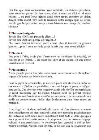 Dès lors que nous connaissons, avec certitude, les résultats possibles,
nous sommes patron de l'entretien, c'est à nous de décider si nous
restons ... ou pas! Nous gérons ainsi notre temps (nombre de visite,
durée), notre moral (être dans la réussite), notre énergie (pas de stress,
pas de gamberge), notre image (nous laissons une image de vendeur
sérieux).
Plus apte à négocier :
Savoir dire NON sans perdre le client ...!
Savoir dire OUI sans perdre de l'argent...!
Plus nous faisons travailler notre client, plus il transpire à grosses
gouttes..., plus il aura envie de payer le prix que nous avons décidé.
Plus fort :
Etre plus à l'aise, avoir plus d'assurance, un sentiment de sécurité, de
confort et de liberté, ... en osant tout dire et en sachant ce que pense
véritablement le client.
Plus motivé :
Avoir plus de plaisir à vendre, avoir envie de recommencer. Remplacer
la peur d'échouer par l'envie de réussir.
Pour dégager ces constantes, je mets en place des sketches à partir de
cas concrets (établis au préalable), amenant les participants à intégrer
mes outils. Ces sketches sont magnétoscopés afin d'offrir au participant
le recul nécessaire sur lui-même. Chaque outil lui permet ensuite
d'améliorer son écoute et sa manière de s'exprimer ; la puissance de ces
outils de comportement réside bien évidemment dans leurs mises en
pratique.
Il ne s'agit ici ni d'une méthode de vente, ni d'un discours structuré
intellectuellement ou bien construit selon une approche psychologique
des individus dont nous avons maintenant l'habitude et dont quelques
unes peuvent être performantes. Je n'apporte pas un nouveau bagage
culturel à nos participants, je développe leur capacité à utiliser leur
propre potentiel. N'ayant rien inventé, je ne suis que le révélateur des
8
 