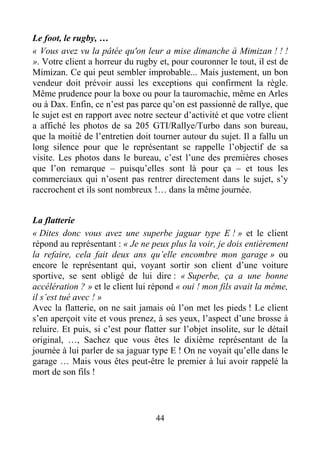 44
Le foot, le rugby, …
« Vous avez vu la pâtée qu'on leur a mise dimanche à Mimizan ! ! !
». Votre client a horreur du rugby et, pour couronner le tout, il est de
Mimizan. Ce qui peut sembler improbable... Mais justement, un bon
vendeur doit prévoir aussi les exceptions qui confirment la règle.
Même prudence pour la boxe ou pour la tauromachie, même en Arles
ou à Dax. Enfin, ce n’est pas parce qu’on est passionné de rallye, que
le sujet est en rapport avec notre secteur d’activité et que votre client
a affiché les photos de sa 205 GTI/Rallye/Turbo dans son bureau,
que la moitié de l’entretien doit tourner autour du sujet. Il a fallu un
long silence pour que le représentant se rappelle l’objectif de sa
visite. Les photos dans le bureau, c’est l’une des premières choses
que l’on remarque – puisqu’elles sont là pour ça – et tous les
commerciaux qui n’osent pas rentrer directement dans le sujet, s’y
raccrochent et ils sont nombreux !… dans la même journée.
La flatterie
« Dites donc vous avez une superbe jaguar type E ! » et le client
répond au représentant : « Je ne peux plus la voir, je dois entièrement
la refaire, cela fait deux ans qu’elle encombre mon garage » ou
encore le représentant qui, voyant sortir son client d’une voiture
sportive, se sent obligé de lui dire : « Superbe, ça a une bonne
accélération ? » et le client lui répond « oui ! mon fils avait la même,
il s’est tué avec ! »
Avec la flatterie, on ne sait jamais où l’on met les pieds ! Le client
s’en aperçoit vite et vous prenez, à ses yeux, l’aspect d’une brosse à
reluire. Et puis, si c’est pour flatter sur l’objet insolite, sur le détail
original, …, Sachez que vous êtes le dixième représentant de la
journée à lui parler de sa jaguar type E ! On ne voyait qu’elle dans le
garage … Mais vous êtes peut-être le premier à lui avoir rappelé la
mort de son fils !
 