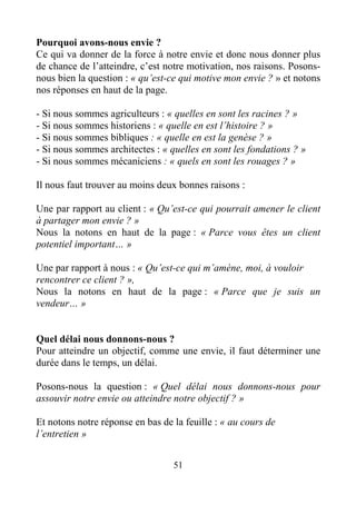 51
Pourquoi avons-nous envie ?
Ce qui va donner de la force à notre envie et donc nous donner plus
de chance de l’atteindre, c’est notre motivation, nos raisons. Posons-
nous bien la question : « qu’est-ce qui motive mon envie ? » et notons
nos réponses en haut de la page.
- Si nous sommes agriculteurs : « quelles en sont les racines ? »
- Si nous sommes historiens : « quelle en est l’histoire ? »
- Si nous sommes bibliques : « quelle en est la genèse ? »
- Si nous sommes architectes : « quelles en sont les fondations ? »
- Si nous sommes mécaniciens : « quels en sont les rouages ? »
Il nous faut trouver au moins deux bonnes raisons :
Une par rapport au client : « Qu’est-ce qui pourrait amener le client
à partager mon envie ? »
Nous la notons en haut de la page : « Parce vous êtes un client
potentiel important… »
Une par rapport à nous : « Qu’est-ce qui m’amène, moi, à vouloir
rencontrer ce client ? »,
Nous la notons en haut de la page : « Parce que je suis un
vendeur… »
Quel délai nous donnons-nous ?
Pour atteindre un objectif, comme une envie, il faut déterminer une
durée dans le temps, un délai.
Posons-nous la question : « Quel délai nous donnons-nous pour
assouvir notre envie ou atteindre notre objectif ? »
Et notons notre réponse en bas de la feuille : « au cours de
l’entretien »
 