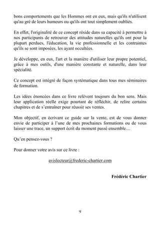 9
bons comportements que les Hommes ont en eux, mais qu'ils n'utilisent
qu'au gré de leurs humeurs ou qu'ils ont tout simplement oubliés.
En effet, l'originalité de ce concept réside dans sa capacité à permettre à
nos participants de retrouver des attitudes naturelles qu'ils ont pour la
plupart perdues, l'éducation, la vie professionnelle et les contraintes
qu'ils se sont imposées, les ayant occultées.
Je développe, en eux, l'art et la manière d'utiliser leur propre potentiel,
grâce à mes outils, d'une manière constante et naturelle, dans leur
spécialité.
Ce concept est intégré de façon systématique dans tous mes séminaires
de formation.
Les idées énoncées dans ce livre relèvent toujours du bon sens. Mais
leur application réelle exige pourtant de réfléchir, de relire certains
chapitres et de s’entraîner pour réussir ses ventes.
Mon objectif, en écrivant ce guide sur la vente, est de vous donner
envie de participer à l’une de mes prochaines formations ou de vous
laisser une trace, un support écrit du moment passé ensemble…
Qu’en pensez-vous ?
Pour donner votre avis sur ce livre :
avislecteur@frederic-chartier.com
Frédéric Chartier
 