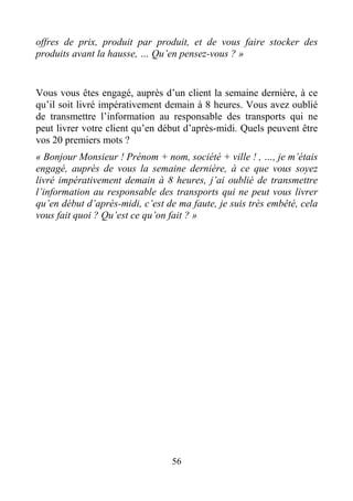 56
offres de prix, produit par produit, et de vous faire stocker des
produits avant la hausse, … Qu’en pensez-vous ? »
Vous vous êtes engagé, auprès d’un client la semaine dernière, à ce
qu’il soit livré impérativement demain à 8 heures. Vous avez oublié
de transmettre l’information au responsable des transports qui ne
peut livrer votre client qu’en début d’après-midi. Quels peuvent être
vos 20 premiers mots ?
« Bonjour Monsieur ! Prénom + nom, société + ville ! , …, je m’étais
engagé, auprès de vous la semaine dernière, à ce que vous soyez
livré impérativement demain à 8 heures, j’ai oublié de transmettre
l’information au responsable des transports qui ne peut vous livrer
qu’en début d’après-midi, c’est de ma faute, je suis très embêté, cela
vous fait quoi ? Qu’est ce qu’on fait ? »
 