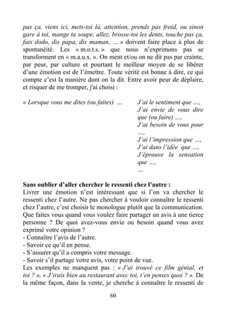 60
pas ça, viens ici, mets-toi là, attention, prends pas froid, ou sinon
gare à toi, mange ta soupe, allez, brosse-toi les dents, touche pas ça,
fais dodo, dis papa, dis maman, … » doivent faire place à plus de
spontanéité. Les « m.o.t.s. » que nous n’exprimons pas se
transforment en « m.a.u.x. ». On ment et/ou on ne dit pas par crainte,
par peur, par culture et pourtant le meilleur moyen de se libérer
d’une émotion est de l’émettre. Toute vérité est bonne à dire, ce qui
compte c’est la manière dont on la dit. Entre avoir peur de déplaire,
et risquer de me tromper, j'ai choisi :
« Lorsque vous me dites (ou faites) … J’ai le sentiment que …,
J’ai envie de vous dire
que (ou faire) …,
J’ai besoin de vous pour
…,
J’ai l’impression que …,
J’ai dans l’idée que …,
J’éprouve la sensation
que …,
…
Sans oublier d’aller chercher le ressenti chez l’autre :
Livrer une émotion n’est intéressant que si l’on va chercher le
ressenti chez l’autre. Ne pas chercher à vouloir connaître le ressenti
chez l’autre, c’est choisir le monologue plutôt que la communication.
Que faites vous quand vous voulez faire partager un avis à une tierce
personne ? De quoi avez-vous envie ou besoin quand vous avez
exprimé votre opinion ?
- Connaître l’avis de l’autre.
- Savoir ce qu’il en pense.
- S’assurer qu’il a compris votre message.
- Savoir s’il partage votre avis, votre point de vue.
Les exemples ne manquent pas : « J’ai trouvé ce film génial, et
toi ? », « J’irais bien au restaurant avec toi, t’en penses quoi ? ». De
la même façon, dans la vente, je cherche à connaître le ressenti de
 