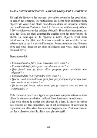 68
D - SON CAHIER DES CHARGES : L’ORDRE LOGIQUE DE L’ACHETEUR
Il s’agit de découvrir les moyens, de vouloir connaître les conditions,
le cahier des charges, les motivations du client pour atteindre notre
objectif de vente. Une étude faite dans le domaine industriel affirme
que les décisions d’achat se font à 71 % sur des critères subjectifs, et
à 29 % seulement sur des critères objectifs. Il est donc important, au-
delà des faits, de bien comprendre quelles sont les motivations du
client. Le seul qui ait la réponse à notre objectif, c’est notre
interlocuteur. En effet, seul le client connaît la raison réelle de son
achat et sait ce qu’il a envie d’entendre. Pensez toujours que l'homme
avec qui vous discutez est plus intelligent que vous, mais qu'il a
moins d’envie !
Demandons-lui :
« Comment faut-il faire pour travailler avec vous ? »
« Comment dois-je faire pour vous donner envie ? »
« Que faut-il que je fasse, dise, propose pour atteindre mon
objectif ? »
« Comment dois-je m’y prendre avec vous ? »
« Quelles sont les conditions qu’il faut que je respecte pour que vous
ayez envie de m’acheter ? »
« Qu’est-ce qui ferait, selon vous, que je reparte avec un bon de
commande ? »
Cela revient à poser tous types de questions qui permettront à notre
client de donner sa solution, celle-ci étant forcément la meilleure.
Ceci nous donne le cahier des charges du client. L’ordre du cahier
des charges est très important, car il est décroissant. Il convient de
reprendre ses idées dans leurs ordres logiques, car c’est son cerveau
qui les a classées, ainsi le client sera plus réceptif.
 