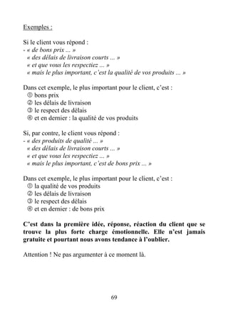 69
Exemples :
Si le client vous répond :
- « de bons prix ... »
« des délais de livraison courts ... »
« et que vous les respectiez ... »
« mais le plus important, c’est la qualité de vos produits ... »
Dans cet exemple, le plus important pour le client, c’est :
bons prix
les délais de livraison
le respect des délais
et en dernier : la qualité de vos produits
Si, par contre, le client vous répond :
- « des produits de qualité ... »
« des délais de livraison courts ... »
« et que vous les respectiez ... »
« mais le plus important, c’est de bons prix ... »
Dans cet exemple, le plus important pour le client, c’est :
la qualité de vos produits
les délais de livraison
le respect des délais
et en dernier : de bons prix
C’est dans la première idée, réponse, réaction du client que se
trouve la plus forte charge émotionnelle. Elle n’est jamais
gratuite et pourtant nous avons tendance à l’oublier.
Attention ! Ne pas argumenter à ce moment là.
 