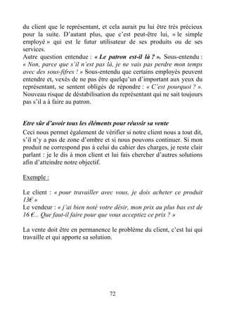 72
du client que le représentant, et cela aurait pu lui être très précieux
pour la suite. D’autant plus, que c’est peut-être lui, « le simple
employé » qui est le futur utilisateur de ses produits ou de ses
services.
Autre question entendue : « Le patron est-il là ? ». Sous-entendu :
« Non, parce que s’il n’est pas là, je ne vais pas perdre mon temps
avec des sous-fifres ! » Sous-entendu que certains employés peuvent
entendre et, vexés de ne pas être quelqu’un d’important aux yeux du
représentant, se sentent obligés de répondre : « C’est pourquoi ? ».
Nouveau risque de déstabilisation du représentant qui ne sait toujours
pas s’il a à faire au patron.
Etre sûr d’avoir tous les éléments pour réussir sa vente
Ceci nous permet également de vérifier si notre client nous a tout dit,
s’il n’y a pas de zone d’ombre et si nous pouvons continuer. Si mon
produit ne correspond pas à celui du cahier des charges, je reste clair
parlant : je le dis à mon client et lui fais chercher d’autres solutions
afin d’atteindre notre objectif.
Exemple :
Le client : « pour travailler avec vous, je dois acheter ce produit
13€ »
Le vendeur : « j’ai bien noté votre désir, mon prix au plus bas est de
16 €... Que faut-il faire pour que vous acceptiez ce prix ? »
La vente doit être en permanence le problème du client, c’est lui qui
travaille et qui apporte sa solution.
 