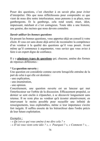 76
Poser des questions, c’est chercher à en savoir plus pour éviter
d’interpréter. Dès que nous réfléchissons pour comprendre ce que
vient de nous dire notre interlocuteur, nous pensons à sa place, nous
gambergeons. Et la gamberge, cela rend sourd, muet, idiot,
impuissant, méchant et c’est contagieux. Toute idée a une histoire,
une genèse, des racines que nous devons connaître.
Savoir utiliser les bonnes questions
En posant les bonnes questions, vous apportez déjà un conseil à votre
client. Il vous est sans doute déjà arrivé de reconnaître la compétence
d’un vendeur à la qualité des questions qu’il vous posait. Avant
même qu’il commence à argumenter, vous saviez que vous aviez à
faire à un expert digne de confiance.
Il y a plusieurs types de questions qui, chacune, amène des formes
de réponses différentes :
* La question ouverte :
Une question est considérée comme ouverte lorsqu'elle entraîne de la
part de celui à qui elle est destinée :
- une explication,
- une énumération,
- une opinion.
Concrètement, une question ouverte est un lanceur qui met
l'interlocuteur sur l'orbite de la discussion. Efficacement propulsé, ce
dernier se sent enclin à s'épancher, à se découvrir longuement sans
retenue. Il ne reste plus au vendeur qu'à écouter attentivement, en
intervenant le moins possible pour recueillir une infinité de
renseignements, tous exploitables, même si leur importance s'avère
fort inégale. Il suffira ensuite de les hiérarchiser dans l'ordre précis
de leur future exploitation.
Exemples :
- « Qu’est-ce qui vous amène à me dire cela ? »
- « D’où vous vient cette idée ? », « Pourquoi ? », « Comment ? », ..
 