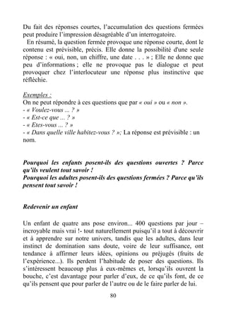 80
Du fait des réponses courtes, l’accumulation des questions fermées
peut produire l’impression désagréable d’un interrogatoire.
En résumé, la question fermée provoque une réponse courte, dont le
contenu est prévisible, précis. Elle donne la possibilité d'une seule
réponse : « oui, non, un chiffre, une date . . . » ; Elle ne donne que
peu d’informations ; elle ne provoque pas le dialogue et peut
provoquer chez l’interlocuteur une réponse plus instinctive que
réfléchie.
Exemples :
On ne peut répondre à ces questions que par « oui » ou « non ».
- « Voulez-vous ... ? »
- « Est-ce que ... ? »
- « Etes-vous ... ? »
- « Dans quelle ville habitez-vous ? »; La réponse est prévisible : un
nom.
Pourquoi les enfants posent-ils des questions ouvertes ? Parce
qu’ils veulent tout savoir !
Pourquoi les adultes posent-ils des questions fermées ? Parce qu’ils
pensent tout savoir !
Redevenir un enfant
Un enfant de quatre ans pose environ... 400 questions par jour –
incroyable mais vrai !- tout naturellement puisqu’il a tout à découvrir
et à apprendre sur notre univers, tandis que les adultes, dans leur
instinct de domination sans doute, voire de leur suffisance, ont
tendance à affirmer leurs idées, opinions ou préjugés (fruits de
l’expérience...). Ils perdent l’habitude de poser des questions. Ils
s’intéressent beaucoup plus à eux-mêmes et, lorsqu’ils ouvrent la
bouche, c’est davantage pour parler d’eux, de ce qu’ils font, de ce
qu’ils pensent que pour parler de l’autre ou de le faire parler de lui.
 