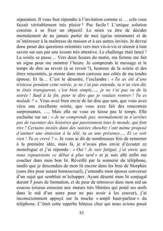 83
séparation. Il vous faut répondre à l’invitation comme si … cela vous
faisait véritablement très plaisir ! Pas facile ! L’unique solution
consiste à se fixer un objectif. Le mien va être de décider
mentalement de ne jamais parler de moi (qu'au minimum) et de
m’intéresser à la maîtresse de maison et à ses autres invités. Je devrai
donc poser des questions orientées vers mes vis-à-vis et réussir à tout
savoir sur eux par une écoute très attentive. Le challenge était lancé !
La soirée se passe… Vers deux heures du matin, ma femme me fait
un signe pour me montrer l’heure. Je comprends le message et le
temps de dire au revoir (à se revoir ?), heureux de la soirée et des
êtres rencontrés, je monte dans mon carrosse aux côtés de ma tendre
épouse. Et là… C’est le désastre, l’esclandre : « Tu as été d’une
tristesse pendant cette soirée, je ne t’ai pas entendu, tu n’as rien dit,
tu étais transparent, c’est bien simple,…, je ne t’ai pas vu de la
soirée ! Sauf à la fin, pour te dire que je voulais rentrer ! Tu es
malade ? ». Vous avez bien envie de lui dire que non, que vous avez
vécu une excellente soirée, que vous avez fait des rencontres
surprenantes, …, Mais elle ne vous en laisse pas le temps. Elle
enchaîne sur un : « Je ne comprends pas, normalement tu n’arrêtes
pas de raconter des histoires qui passionnent tous le monde, qui font
rire ! Certains invités dans des soirées showbiz t’ont même proposé
d’animer une émission à la télé, tu as une présence…, Et ce soir
rien ! Tu es crevé ? ». Je vous ai dit de nombreuses fois de remonter
à la première idée, mais là, je n’avais plus envie d’écouter ce
monologue et j’ai répondu : « Oui ! Je suis fatigué, j’ai envie que
nous repoussions ce débat à plus tard » et je suis allé enfin me
coucher dans mon bon lit. Réveillé par la sonnerie du téléphone,
tandis que je descendais de mon lit encore dans les bras de Morphée
(sans être pour autant homosexuel), j’entendis mon épouse converser
d’un sujet qui semblait m’échapper. Ayant déserté mon lit conjugal
durant 5 jours de formation, et de peur de retrouver dans mon nid un
coucou (oiseau eurasien aux mœurs très libérées qui pond ses œufs
dans le nid d’un autre pour ne pas avoir à les couver), j’ai
inconsciemment appuyé sur la touche « ampli haut-parleur » du
téléphone. C’était cette superbe hôtesse chez qui nous avions passé
 