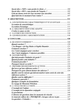 12
Savoir dire « NON » sans perdre le client ...!.............................................100
Savoir dire « OUI » sans perdre de l’argent...!..........................................103
Cela me donne envie de vous raconter une anecdote.................................105
Quel doit être le montant d’une remise ? ...................................................107
5/ ARGUMENTER ............................................................................................111
A - LES NOTIONS DE CARACTERISTIQUE ET D’AVANTAGE ..............111
La notion de caractéristique........................................................................111
La notion d'avantage...................................................................................111
B - L’ARGUMENT DOIT ETRE ADAPTE ....................................................115
L’arbre à cames en tête ...............................................................................115
C - LA FORCE DE CONVICTION..................................................................118
D - LES REGLES DE L’ARGUMENTATION ...............................................118
6/ CONCLURE...................................................................................................120
A- QUAND ET COMMENT ?.........................................................................120
Quand conclure ?........................................................................................120
« La Drague » de Guy Bedos et Sophie Daumier.......................................121
Comment conclure ? ...................................................................................124
Les 3 mots magiques pour conclure ...........................................................125
Aux 3 mots magiques, 3 réponses possibles ...............................................128
B - SAVOIR PARTIR ......................................................................................131
Qui doit prendre l'initiative de partir ?.......................................................131
Quand prendre cette initiative ?..................................................................131
Comment procéder ? ...................................................................................131
Pourquoi réussir sa sortie ? ........................................................................133
C - PRENDRE DES REFERENCES ACTIVES ..............................................134
Qu'est-ce qu’une référence active ?............................................................134
Pourquoi les gens aiment donner des adresses ? .......................................134
Quelles sont les raisons qui doivent motiver notre envie de créer des
références actives ?......................................................................................136
Quelles sont les difficultés ?........................................................................138
Comment y parvenir ? .................................................................................140
Quelques exemples de formulation.............................................................141
Le voyage de Monsieur Périchon................................................................142
D - L’ANALYSE DE LA VISITE....................................................................143
L’exemple de l’enfant..................................................................................144
L’exemple de la séparation conjugale ........................................................145
Le pessimisme..............................................................................................146
L’absence de questions dans les moments de réussite ...............................146
Le mauvais réflexe du « POURQUOI » lorsque cela ne va pas ................147
La question « Columbo » ............................................................................148
 