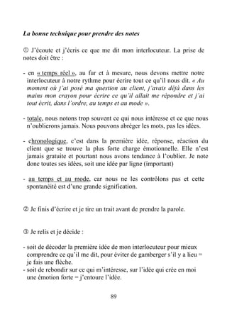 89
La bonne technique pour prendre des notes
J’écoute et j’écris ce que me dit mon interlocuteur. La prise de
notes doit être :
- en « temps réel », au fur et à mesure, nous devons mettre notre
interlocuteur à notre rythme pour écrire tout ce qu’il nous dit. « Au
moment où j’ai posé ma question au client, j’avais déjà dans les
mains mon crayon pour écrire ce qu’il allait me répondre et j’ai
tout écrit, dans l’ordre, au temps et au mode ».
- totale, nous notons trop souvent ce qui nous intéresse et ce que nous
n’oublierons jamais. Nous pouvons abréger les mots, pas les idées.
- chronologique, c’est dans la première idée, réponse, réaction du
client que se trouve la plus forte charge émotionnelle. Elle n’est
jamais gratuite et pourtant nous avons tendance à l’oublier. Je note
donc toutes ses idées, soit une idée par ligne (important)
- au temps et au mode, car nous ne les contrôlons pas et cette
spontanéité est d’une grande signification.
Je finis d’écrire et je tire un trait avant de prendre la parole.
Je relis et je décide :
- soit de décoder la première idée de mon interlocuteur pour mieux
comprendre ce qu’il me dit, pour éviter de gamberger s’il y a lieu =
je fais une flèche.
- soit de rebondir sur ce qui m’intéresse, sur l’idée qui crée en moi
une émotion forte = j’entoure l’idée.
 