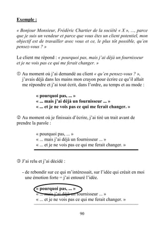 Exemple :
« Bonjour Monsieur, Frédéric Chartier de la société « X », ..., parce
que je suis un vendeur et parce que vous êtes un client potentiel, mon
objectif est de travailler avec vous et ce, le plus tôt possible, qu’en
pensez-vous ? »
Le client me répond : « pourquoi pas, mais j’ai déjà un fournisseur
et je ne vois pas ce qui me ferait changer. »
Au moment où j’ai demandé au client « qu’en pensez-vous ? »,
j’avais déjà dans les mains mon crayon pour écrire ce qu’il allait
me répondre et j’ai tout écrit, dans l’ordre, au temps et au mode :
« pourquoi pas, ... »
« ... mais j’ai déjà un fournisseur ... »
« ... et je ne vois pas ce qui me ferait changer. »
Au moment où je finissais d’écrire, j’ai tiré un trait avant de
prendre la parole :
« pourquoi pas, ... »
« ... mais j’ai déjà un fournisseur ... »
« ... et je ne vois pas ce qui me ferait changer. »
J’ai relu et j’ai décidé :
- de rebondir sur ce qui m’intéressait, sur l’idée qui créait en moi
une émotion forte = j’ai entouré l’idée.
« pourquoi pas, ... »
« ... mais j’ai déjà un fournisseur ... »
« ... et je ne vois pas ce qui me ferait changer. »
90
 