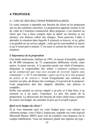 93
4/ PROPOSER
A - UNE OU DES SOLUTIONS PERSONNALISEES
La vente consiste à répondre aux besoins du client en lui proposant
une ou des solutions concrètes. La proposition apparaît comme la clé
de voûte de l’entretien commercial. Bien proposer, c’est montrer au
client que l’on a bien compris dans le détail ses besoins et ses
attentes, son fameux cahier des charges. Nous pouvons l’aider à
atteindre la situation dans laquelle il aimerait se trouver, et ce, grâce
à un produit ou un service adapté : celui qui lui conviendrait le mieux
et qu’il serait prêt à acheter. C’est aussi et surtout lui faire vivre cette
situation.
L’importance de la proposition
Une étude américaine, réalisée en 1991, et encore d’actualité, auprès
de 50 000 entreprises de 72 corporations différentes révèle, entre
autres, le point suivant. A la question posée aux chefs d’entreprise,
dirigeants et responsables des achats « comment expliquez-vous
qu’un commercial que vous avez accepté de recevoir reparte sans
commande ? », 81 % ont répondu « parce qu’il ne m’a rien proposé
de précis et de concret ». Avant d’argumenter une solution, de
montrer ses plus, de donner des avantages, il convient de la proposer.
Cette proposition doit être adaptée, détaillée, très précise et
complète.
Enfin, tout produit ou service adapté a un prix et il faut bien, à un
moment ou à un autre, l’annoncer. Le prix fait partie de la
proposition. La découverte des besoins de notre client nous a permis
de cerner son budget, de connaître le prix qu’il est prêt à payer.
Quel est le budget du client ?
Si je vous demande quel est votre budget pour vous acheter un
vêtement sympa, vous n’allez j’espère pas, regarder sur votre logiciel
Microsoft Money 2005© pour voir de combien vous disposez sur le
compte habillement. Vous me donnerez plutôt une réponse du type :
 