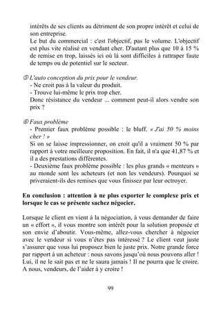 99
intérêts de ses clients au détriment de son propre intérêt et celui de
son entreprise.
Le but du commercial : c'est l'objectif, pas le volume. L'objectif
est plus vite réalisé en vendant cher. D'autant plus que 10 à 15 %
de remise en trop, laissés ici où là sont difficiles à rattraper faute
de temps ou de potentiel sur le secteur.
L'auto conception du prix pour le vendeur.
- Ne croit pas à la valeur du produit.
- Trouve lui-même le prix trop cher.
Donc résistance du vendeur ... comment peut-il alors vendre son
prix ?
Faux problème
- Premier faux problème possible : le bluff. « J'ai 50 % moins
cher ! »
Si on se laisse impressionner, on croit qu'il a vraiment 50 % par
rapport à votre meilleure proposition. En fait, il n'a que 41,87 % et
il a des prestations différentes.
- Deuxième faux problème possible : les plus grands « menteurs »
au monde sont les acheteurs (et non les vendeurs). Pourquoi se
priveraient-ils des remises que vous finissez par leur octroyer.
En conclusion : attention à ne plus exporter le complexe prix et
lorsque le cas se présente sachez négocier.
Lorsque le client en vient à la négociation, à vous demander de faire
un « effort », il vous montre son intérêt pour la solution proposée et
son envie d’aboutir. Vous-même, allez-vous chercher à négocier
avec le vendeur si vous n’êtes pas intéressé ? Le client veut juste
s’assurer que vous lui proposez bien le juste prix. Notre grande force
par rapport à un acheteur : nous savons jusqu’où nous pouvons aller !
Lui, il ne le sait pas et ne le saura jamais ! Il ne pourra que le croire.
A nous, vendeurs, de l’aider à y croire !
 