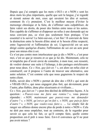 102
Depuis que j’ai compris que les mots « OUI » et « NON » sont les
deux mots les plus importants, quelle que soit la langue, j’ai regardé
et écouté autour de moi, ceux qui savaient les dire et surtout,
comment ils s’y prenaient. C’est le meilleur moyen d’éviter le
mensonge chronique et la fuite, de s’affirmer sans culpabiliser, de
faire valoir ses droits, de poser des limites entre nous et les autres.
Être capable de s'affirmer et d'opposer un refus à une demande qui ne
nous convient pas, ce n'est pas seulement bien pratique. C'est
essentiel à la survie! Le béni-oui-oui, c’est fini ! Il convient de faire
la distinction entre le besoin d'être aimé et le besoin d'être respecté,
entre l'agressivité et l'affirmation de soi. L'agressivité est un acte
dirigé contre quelqu'un d'autre; l'affirmation de soi est un acte posé
pour son mieux-être à soi.
Ce n’est pas contre mon interlocuteur que je dis « NON », c’est pour
moi, c’est ce que je ressens et ce que je lui dis. Maintenant, cela ne
m’empêche pas d’avoir envie de connaître, à mon tour, son ressenti,
de vouloir donner une suite à l’échange, à des partages enrichissants
pour nous deux. Ce « Non, que fait-on ? », est alors un refus clair et
constructif, car il propose à l’autre de trouver une alternative, une
autre solution. C’est comme cela que nous gagnerons le respect de
notre client.
Enfin, savoir dire « NON » permet de dire des « OUI » qui sont de
« VRAIS OUI », qui nous engagent plus fort, qui deviennent, pour
l’autre, plus fiables, donc plus sécurisants et vivifiants…
Ce « Non, que fait-on ? » peut être décliné de différentes façons. A la
question : « Pouvez-vous me faire une remise ? », vous pouvez
répondre : « NON, maintenant que pouvez-vous me demander
d’autre ? », « NON, qu’est-ce qu’on fait », « NON, que puis-je faire
d’autre ? », « NON, que voulez-vous faire », … Le simple fait de
ranger ses affaires donne encore plus de poids à notre « NON ». Cela
ne doit pas nous empêcher, tout au contraire, de le regarder pour
savoir ce que cela lui fait, ce qu’il compte faire, quelle contre
proposition est-il prêt à nous faire. Est-t-il convaincu qu’il ne peut
pas avoir mieux ?
 
