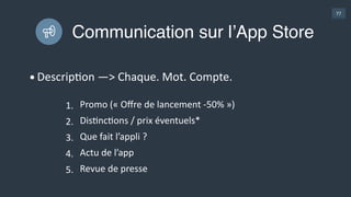 77
Être sélectionné par Apple
• Critères  :  
• Super  UI  /  UX  
• Originalité  
• UGlisaGon  innovaGons  Apple  
• MulG  devices  
• Exclu  iOS  
• MulGlingue  (7  langues  =  76%  du  marché)  
• Contacter  Apple  3  semaines  avant  la  sorGe  ou  
avoir  un  très  bon  démarrage  
• Exemple  :  Duolingo  
• 700  K  downloads  en  2013  
• 2,8  M  en  1  semaine  de  «  sélecGon  »
Learn  
Assembly 
ProducGvité 
9,99  €
 