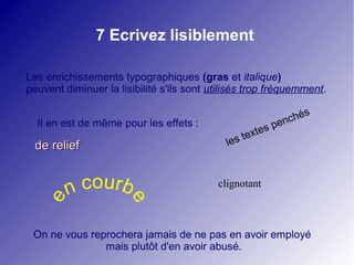 7 Ecrivez lisiblement

Les enrichissements typographiques (gras et italique)
peuvent diminuer la lisibilité s'ils sont utilisés trop fréquemment.

                                                                     s
                                                                 c hé
  Il en est de même pour les effets :                         pen
                                                    te xtes
 de relief                                   le s



         n courb                           clignotant
   e


                      e




 On ne vous reprochera jamais de ne pas en avoir employé
               mais plutôt d'en avoir abusé.
 