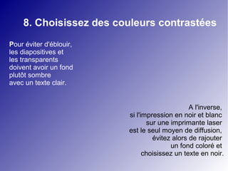 8. Choisissez des couleurs contrastées
Pour éviter d'éblouir,
les diapositives et
les transparents
doivent avoir un fond
plutôt sombre
avec un texte clair.


                                               A l'inverse,
                         si l'impression en noir et blanc
                                sur une imprimante laser
                         est le seul moyen de diffusion,
                                  évitez alors de rajouter
                                        un fond coloré et
                               choisissez un texte en noir.
 